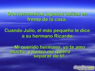 Dos hermanitos jugaban bolitas en  frente de la casa.  Cuando Julio, el más pequeño le dice  a su hermano Ricardo: - Mi querido hermano, yo te amo mucho  y nunca me quiero  separar de ti!  