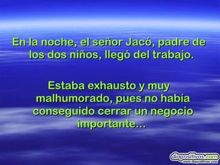 En la noche, el señor Jacó, padre de los dos niños, llegó del trabajo.  Estaba exhausto y muy malhumorado, pues no había conseguido cerrar un negocio importante...  