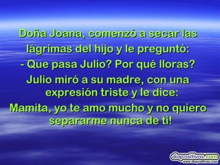 Doña Joana, comenzó a secar las lágrimas del hijo y le preguntó: - Que pasa Julio? Por qué lloras? Julio miró a su madre, con una expresión triste y le dice: Mamita, yo te amo mucho y no quiero separarme nunca de ti!  