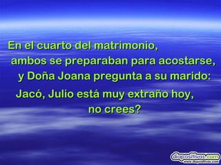 En el cuarto del matrimonio,  ambos se preparaban para acostarse,  y Doña Joana pregunta a su marido: Jacó, Julio está muy extraño hoy,  no crees? 