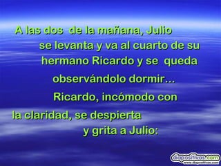 A las dos  de la mañana, Julio  se levanta y va al cuarto de su hermano Ricardo y se  queda observándolo dormir...  Ricardo, incómodo con la claridad, se despierta  y grita a Julio: 