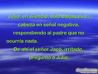 Julio, en silencio, sólo balanceó la  cabeza en señal negativa,  respondiendo al padre que no  ocurría nada.  De ahí el señor Jacó, irritado,  preguntó a Julio: 