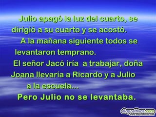Julio apagó la luz del cuarto, se dirigió a su cuarto y se acostó.  A la mañana siguiente todos se levantaron temprano.  El señor Jacó iría  a trabajar, doña Joana llevaría a Ricardo y a Julio  a la escuela...  Pero Julio no se levantaba.   
