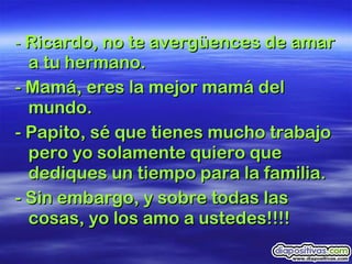 -  Ricardo, no te avergüences de amar a tu hermano. - Mamá, eres la mejor mamá del mundo.  - Papito, sé que tienes mucho trabajo pero yo solamente quiero que dediques un tiempo para la familia. - Sin embargo, y sobre todas las cosas, yo los amo a ustedes!!!!   