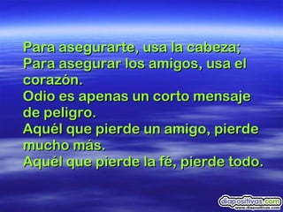 Para asegurarte, usa la cabeza; Para asegurar los amigos, usa el corazón.  Odio es apenas un corto mensaje de peligro.  Aquél que pierde un amigo, pierde mucho más.  Aquél que pierde la fé, pierde todo. 