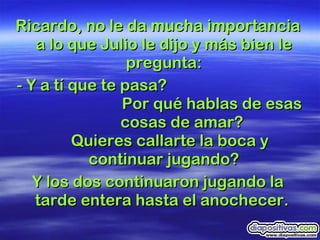 Ricardo, no le da mucha importancia a lo que Julio le dijo y más bien le pregunta: - Y a tí que te pasa?    Por qué hablas de esas    cosas de amar?  Quieres callarte la boca y continuar jugando? Y los dos continuaron jugando la tarde entera hasta el anochecer.  