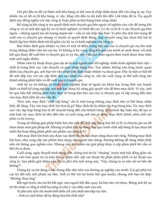 Chi phí đầu tư để cải thiện mỗi kho hàng có thể xem là chấp nhận được đối với công ty nọ. Tuy
nhiên, họ có tất cả 24 kho hàng, vì vậy, tổng vốn đầu tư dự kiến lên đến 1,44 triệu đô la. Và, quyết
định này đồng nghĩa với việc công ty buộc phải sa thải hàng trăm công nhân.
Kể cũng lạ khi công ty nọ quyết định mời chuyên gia bên ngoài về nghiên cứu vấn đề trong khi
công ty có cả một đội ngũ kỹ sư có kinh nghiệm và trình độ cao. Lý do có lẽ là vì các chuyên gia bên
ngoài – những người tạo ấn tượng mạnh mẽ – vẫn có sức hấp dẫn hơn. Vị phó chủ tịch tôn trọng đề
xuất của vị chuyên gia nhưng vì muốn có quyết định đúng, ông chuyển sang lựa chọn thứ hai là
thành lập ban thẩm định nội bộ gồm các kỹ sư có kinh nghiệm của công ty.
Ban thẩm định giao nhiệm vụ làm rõ một số điểm trong báo cáo của vị chuyên gia nọ cho một
trong những nhân viên trẻ của họ. Vì không ai kỳ vọng rằng kết quả của mình sẽ sánh được với một
kết quả được đề xuất bởi vị chuyên gia có uy tín, nên việc lựa chọn người đảm trách được thực hiện
một cách ngẫu nhiên.
Nhân viên kỹ thuật được giao dự án là một người mới tốt nghiệp, thiếu kinh nghiệm làm việc –
nhất là trong lĩnh vực vận chuyển và giao nhận hàng hóa. Tuy nhiên, không nản lòng trước quan
điểm của chuyên gia, anh bạn trẻ vẫn nhiệt tình đảm nhận nhiệm vụ được giao. Đây là một cơ hội tốt
để anh tiếp xúc với các cấp lãnh đạo cao nhất của công ty, cho dù cuối cùng có thể anh cũng tán
thành những phát hiện và đề xuất của vị chuyên gia.
Anh kỹ sư trẻ không có nhiều kinh nghiệm thực tế ngoài các khóa học trong lĩnh vực hoạch
định và thiết kế công nghiệp, nơi anh học được kỹ năng giải quyết vấn đề theo mục đích. Vì vậy, anh
bỏ qua hầu hết những phát hiện thực tế trong bản báo cáo của vị chuyên gia và tập trung đầu tiên
vào mục đích tiềm ẩn của vấn đề.
Theo anh, mục đích “chất xếp hàng” chỉ là một trong những mục đích nhỏ có thể được nhận
thấy dễ dàng. Vậy còn mục đích lớn hơn là gì? Mục đích đó là nhằm tập hợp hàng hóa. Và, mục đích
của việc tập hợp hàng hóa là để chuyển hàng đến cho khách hàng. Quá trình lập luận này đã tạo ra
một loạt các mục đích từ nhỏ đến lớn và cuối cùng anh tìm ra được mục đích chính: phân phối sản
phẩm ra thị trường.
Trong số những giải pháp hiếm hoi cho vấn đề chất xếp hàng hóa thì có lẽ vị chuyên gia nọ đã
chọn được một giải pháp tốt. Nhưng có phải việc tự động hóa quy trình chất xếp hàng là lựa chọn tốt
nhất cho hoạt động phân phối sản phẩm của công ty?
Khi mục đích lớn hơn này được xác định thì các lựa chọn cũng được mở rộng. Những mục đích
lớn hơn, như cung cấp sản phẩm hữu dụng cho người tiêu dùng, thường không dễ dàng nhận thấy
nếu chỉ thông qua nghiên cứu. Nhưng việc tìm kiếm các giải pháp khác ở cấp phân phối thì vẫn có
thể chỉ ra được.
Cuối cùng, ngày thuyết trình cũng đến, chàng trai trẻ bị “choáng” trước một hội đồng gồm các
thành viên ban quản trị và toàn bộ các giám đốc cấp cao thuộc bộ phận phân phối và kỹ thuật của
công ty. Sau phần giới thiệu vắn tắt, vị phó chủ tịch nóng nảy: “Vậy chúng ta có nên chi số tiền đó
không?”.
Chàng kỹ sư trẻ đang ở nấc thang đầu tiên trên con đường sự nghiệp của mình. Cái giá phải trả
cực kỳ đắt nếu anh phạm sai lầm. Anh có thể rút lui trước khi quá muộn, nhưng anh bạn trẻ đáp:
“Không, thưa ông”.
Bất ngờ trước câu trả lời bất ngờ, mọi người bắt đầu quay lại bàn tán với nhau. Riêng anh kỹ sư
trẻ thì nhận ra rằng ít nhất họ cũng có chú ý vào điều anh vừa nói.
Vị phó chủ tịch chỉ muốn biết điều cốt yếu nhất nên tiếp tục hỏi:
- Anh có cách khác để tự động hóa bãi chất xếp?
 