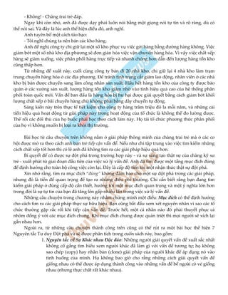 - Không! - Chàng trai trẻ đáp.
Ngay khi còn nhỏ, anh đã được dạy phải luôn nói bằng một giọng nói tự tin và rõ ràng, dù có
thể nói sai. Và đây là lúc anh thể hiện điều đó, anh nghĩ.
Anh tuyên bố một cách táo bạo:
- Tôi nghĩ chúng ta nên bán các kho hàng.
Anh đề nghị công ty chỉ giữ lại một số kho phục vụ việc gởi hàng bằng đường hàng không. Việc
giảm bớt một số nhà kho địa phương sẽ đơn giản hóa việc vận chuyển hàng hóa. Vì vậy việc chất xếp
hàng sẽ giảm xuống, việc phân phối hàng trực tiếp và nhanh chóng hơn dẫn đến lượng hàng tồn kho
cũng thấp hơn.
Từ những đề xuất này, cuối cùng công ty bán đi 20 nhà kho, chỉ giữ lại 4 nhà kho làm trạm
trung chuyển hàng hóa ở các địa phương. Để tránh tình trạng cắt giảm lao động, nhân viên ở các nhà
kho bị bán được chuyển sang làm công nhân sản xuất. Hầu hết hàng tồn kho của công ty được bảo
quản ở các xưởng sản xuất, lượng hàng tồn kho giảm nhờ vào tính hiệu quả cao của hệ thống phân
phối toàn quốc mới. Vấn đề ban đầu là hàng hóa bị hư hại được giải quyết bằng cách giảm bớt khối
lượng chất xếp ở bãi chuyển hàng chứ không phải bằng dây chuyền tự động.
Sáng kiến này trên thực tế tiết kiệm cho công ty hàng trăm triệu đô la mỗi năm, và những cải
tiến hiệu quả hoạt động từ giải pháp này trong hoạt động của tổ chức là không thể đo lường được.
Thế rồi các đối thủ của họ buộc phải học theo cách làm này. Họ tái tổ chức phương thức phân phối
của họ vì không muốn bị loại ra khỏi thị trường.
Bài học từ câu chuyện trên không nằm ở giải pháp thông minh của chàng trai trẻ mà ở các cơ
hội được mở ra theo cách anh bạn trẻ tiếp cận vấn đề. Nếu như chỉ tập trung vào việc tìm kiếm những
cách chất xếp tốt hơn thì có lẽ anh đã không tìm ra các giải pháp hiệu quả hơn.
Bí quyết để có được sự đột phá trong trường hợp này - và sự sáng tạo thật sự của chàng kỹ sư
trẻ - xuất phát từ giai đoạn đầu tiên của việc xử lý vấn đề. Anh đã tìm được một tầng mục đích đúng
để định hướng cho toàn bộ công việc còn lại. Đây là cấp độ tiến tới một nhận thức thật sự đột phá.
Xin nhớ rằng, tìm ra mục đích “đúng” không đảm bảo cho một sự đột phá trong các giải pháp,
nhưng đó là tiền đề quan trọng để tạo ra những điều phi thường. Chỉ cần biết rằng bạn đang tìm
kiếm giải pháp ở đúng cấp độ cần thiết, hướng tới một mục đích quan trọng và một ý nghĩa lớn hơn
trong đời là sự tự tin của bạn đã tăng lên gấp nhiều lần trong việc xử lý vấn đề.
Những câu chuyện trong chương này nhằm chứng minh một điều: Mục đích có thể định hướng
cho cách tìm ra các giải pháp thực sự hữu hiệu. Bạn cũng bắt đầu xem xét nguyên nhân vì sao các tổ
chức thường gặp rắc rối khi tiếp cận vấn đề. Trước hết, một cá nhân nào đó phải thuyết phục cả
nhóm đồng ý với các mục đích chung. Khi mục đích chung được quán triệt thì mọi người sẽ xích lại
gần nhau hơn.
Ngoài ra, từ những câu chuyện thành công trên cũng có thể rút ra một bài học thể hiện 7
Nguyên tắc Tư duy Đột phá và sẽ được phân tích trong cuốn sách này, bao gồm:
1. Nguyên tắc về Sự Khác nhau Độc đáo: Những người giải quyết vấn đề xuất sắc nhất
không cố gắng tìm hiểu xem người khác đã làm gì với vấn đề tương tự; họ không
sao chép (copy) hay nhân bản (clone) giải pháp của người khác để áp dụng nó vào
tình huống của mình. Họ không bao giờ cho rằng những cách giải quyết vấn đề
giống nhau có thể được áp dụng thành công vào những vấn đề bề ngoài có vẻ giống
nhau (nhưng thực chất rất khác nhau).
 