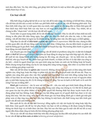 mới đau đầu hơn. Và, hãy nhớ rằng, giải pháp tình thế luôn là một sự khởi đầu giúp bạn “gặt hái”
nhiều thảm họa về sau.
Các loại vấn đề
Dẫu biết rằng cố gắng liệt kê tất cả các loại vấn đề là một công việc không có hồi kết thúc, nhưng
vẫn rất hữu ích khi nêu ra một vài lĩnh vực phổ biến nhất mà từ đó các vấn đề thường phát sinh. Tùy
theo tính chất công việc và mối quan tâm của mình, một người sẽ sẵn sàng đầu tư thêm thời gian để
theo đuổi mục đích hoặc lĩnh vực này hơn so với mục đích hoặc lĩnh vực khác. Tuy nhiên, tất cả
chúng ta đều “chạm trán” với đủ loại vấn đề mỗi ngày.
Trước tiên và quan trọng nhất, đó là vấn đề tồn tại (survival). Đây là vấn đề cơ bản nhất mà mỗi
chúng ta đều phải đối diện hàng ngày, bao gồm các nhu cầu thiết yếu như ăn, mặc, ở, bên cạnh
những vấn đề nhỏ khác từ ngón tay bị nhiễm trùng, kỹ năng làm việc cho đến nguy cơ thất nghiệp...
Tiếp theo là vấn đề về điều hành và giám sát (operation & supervision). Một lần nữa, chúng ta đều
có liên quan đến vấn đề này bằng cách này hay cách khác. Chẳng hạn, cha mẹ điều hành và giám sát
một hệ thống gọi là gia đình. Sinh viên điều hành kế hoạch học tập. Thị trưởng điều hành và giám sát
hoạt động của một thành phố…
Các chuyên gia còn tổng hợp một trường vấn đề (field of problem) rộng lớn và đặt tên là hoạch
định và thiết kế (planning & design), bao gồm các hoạt động từ sáng tạo logo trên hộp ngũ cốc, đến các
đề xuất tái xây dựng thành phố trong tương lai. Rõ ràng, các chuyên gia – kỹ sư, kiến trúc sư, nhà
thiết kế, nhà quy hoạch đô thị, chiến lược gia kinh doanh, và thậm chí bác sĩ và đại diện của công ty
du lịch – chính là người tham gia vào quá trình sáng tạo hoặc cải cách các hệ thống hoặc kế hoạch.
Điểm chung trong hoạt động của họ là vận dụng khả năng tưởng tượng, tầm nhìn và sự khéo léo để
đưa ra những giải pháp vượt trội.
Một vấn đề lớn khác là nghiên cứu (research). Không chỉ các học giả mới có khả năng tiến hành
nghiên cứu, tổng hợp, hoặc thu thập và phân tích dữ liệu để giải quyết một vấn đề nào đó. Thực ra,
nghiên cứu cũng đơn giản như việc thử nghiệm một loại phân bón mới trên đồng ruộng hoặc tìm
hiểu về loại thức ăn mà bạn bị dị ứng. Nghiên cứu là nỗ lực để thỏa mãn sự tò mò về nguyên nhân
gây ra một hiện tượng nào đó. Có lẽ chúng ta từng hỏi rằng: Tại sao tủ lạnh có thể lạnh và lò sưởi thì
nóng? Tại sao có động đất?…
Đánh giá (evaluation) - tức là xem xét kết quả tốt - xấu của một quá trình hành động đã được
định trước - là một vấn đề tồn tại thường trực trong cuộc sống của chúng ta. Có thể đó là đánh giá
của quan tòa (tại tòa phúc thẩm) về một phán quyết bồi thường thiệt hại được tuyên trước đó có
đúng pháp luật hay không, hoặc đánh giá của hội đồng quản trị về quyết định lựa chọn vị trí xây
dựng nhà máy. Xét cho cùng, mỗi người đều tham gia vào hoạt động đánh giá vì đánh giá một giải
pháp xem có đáp ứng mục tiêu ban đầu hay không là một bước cần thiết trong mọi tiến trình giải
quyết vấn đề một cách thông minh.
Bên cạnh đó là vấn đề học hỏi (learning), đồng nghĩa với việc rèn luyện kỹ năng hoặc tiếp thu
kiến thức. Giải quyết vấn đề học hỏi phụ thuộc vào bạn và tất cả những ai đã được trang bị những
thông tin thích hợp và có kiến thức căn bản. Học hỏi sao cho hiệu quả là một vấn đề mà tất cả mọi
người đều thừa nhận rằng nó luôn đòi hỏi những phương pháp mới.
Tất cả các vấn đề vừa được trình bày trên đây chung quy lại đưa đến một phạm trù cao nhất: đó
là các vấn đề đạt sự thỏa mãn cá nhân (achieving personal satisfaction).
 