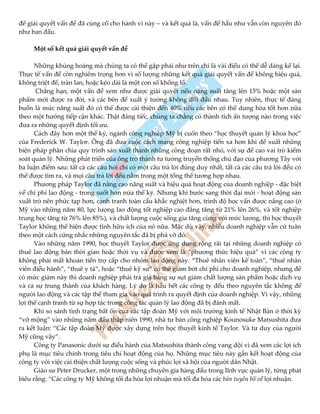 để giải quyết vấn đề đã củng cố cho hành vi này – và kết quả là, vấn đề hầu như vẫn còn nguyên đó
như ban đầu.
Một số kết quả giải quyết vấn đề
Những khủng hoảng mà chúng ta có thể gặp phải như trên chỉ là vài điều có thể dễ dàng kể lại.
Thực tế vấn đề còn nghiêm trọng hơn vì số lượng những kết quả giải quyết vấn đề không hiệu quả,
không triệt để, tràn lan, hoặc kéo dài là một con số khổng lồ.
Chẳng hạn, một vấn đề xem như được giải quyết nếu năng suất tăng lên 15% hoặc một sản
phẩm mới được ra đời, và các bên đề xuất ý tưởng không đối đầu nhau. Tuy nhiên, thực tế đáng
buồn là mức năng suất đó có thể được cải thiện đến 40% nếu các bên có thể dung hòa tốt hơn nữa
theo một hướng tiếp cận khác. Thật đáng tiếc, chúng ta chẳng có thành tích ấn tượng nào trong việc
đưa ra những quyết định tối ưu.
Cách đây hơn một thế kỷ, ngành công nghiệp Mỹ bị cuốn theo “học thuyết quản lý khoa học”
của Frederick W. Taylor. Ông đã đưa cuộc cách mạng công nghiệp tiến xa hơn khi đề xuất những
biện pháp phân chia quy trình sản xuất thành những công đoạn rất nhỏ, với sự đề cao vai trò kiểm
soát quản lý. Những phát triển của ông trở thành tư tưởng truyền thống chủ đạo của phương Tây với
ba luận điểm sau: tất cả các câu hỏi chỉ có một câu trả lời đúng duy nhất, tất cả các câu trả lời đều có
thể được tìm ra, và mọi câu trả lời đều nằm trong một tổng thể tương hợp nhau.
Phương pháp Taylor đã nâng cao năng suất và hiệu quả hoạt động của doanh nghiệp - đặc biệt
về chi phí lao động - trong suốt hơn nửa thế kỷ. Nhưng khi bước sang thời đại mới - hoạt động sản
xuất trở nên phức tạp hơn, cạnh tranh toàn cầu khắc nghiệt hơn, trình độ học vấn được nâng cao (ở
Mỹ vào những năm 80, lực lượng lao động tốt nghiệp cao đẳng tăng từ 21% lên 26%, và tốt nghiệp
trung học tăng từ 76% lên 85%), và chất lượng cuộc sống gia tăng cùng với mức lương, thì học thuyết
Taylor không thể hiện được tính hữu ích của nó nữa. Mặc dù vậy, nhiều doanh nghiệp vẫn cứ tuân
theo một cách cứng nhắc những nguyên tắc đã bị phá vỡ đó.
Vào những năm 1990, học thuyết Taylor được ứng dụng rộng rãi tại những doanh nghiệp có
thuê lao động bán thời gian hoặc thời vụ và được xem là “phương thức hiệu quả” vì các công ty
không phải mất khoản tiền trợ cấp cho nhóm lao động này. “Thuê nhân viên kế toán”, “thuê nhân
viên điều hành”, “thuê y tá”, hoặc “thuê kỹ sư” có thể giảm bớt chi phí cho doanh nghiệp, nhưng để
có mức giảm này thì doanh nghiệp phải trả giá bằng sự sụt giảm chất lượng sản phẩm hoặc dịch vụ
và cả sự trung thành của khách hàng. Lý do là hầu hết các công ty đều theo nguyên tắc không để
người lao động và các tập thể tham gia vào quá trình ra quyết định của doanh nghiệp. Vì vậy, những
lợi thế cạnh tranh từ sự hợp tác trong công tác quản lý lao động đã bị đánh mất.
Khi so sánh tình trạng bất ổn của các tập đoàn Mỹ với môi trường kinh tế Nhật Bản ở thời kỳ
“vỡ mộng” vào những năm đầu thập niên 1990, nhà tư bản công nghiệp Kounosuke Matsushita đưa
ra kết luận: “Các tập đoàn Mỹ được xây dựng trên học thuyết kinh tế Taylor. Và tư duy của người
Mỹ cũng vậy”.
Công ty Panasonic dưới sự điều hành của Matsushita thành công vang dội vì đã xem các lợi ích
phụ là mục tiêu chính trong tiêu chí hoạt động của họ. Những mục tiêu này gắn kết hoạt động của
công ty với việc cải thiện chất lượng cuộc sống và phúc lợi xã hội của người dân Nhật.
Giáo sư Peter Drucker, một trong những chuyên gia hàng đầu trong lĩnh vực quản lý, từng phát
biểu rằng: “Các công ty Mỹ không tối đa hóa lợi nhuận mà tối đa hóa các bản tuyên bố về lợi nhuận.
 