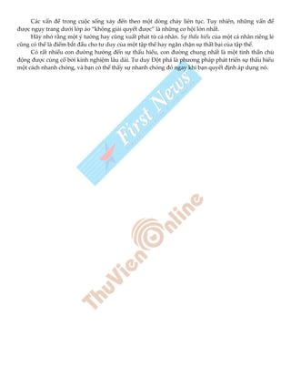 Các vấn đề trong cuộc sống xảy đến theo một dòng chảy liên tục. Tuy nhiên, những vấn đề
được ngụy trang dưới lớp áo “không giải quyết được” là những cơ hội lớn nhất.
Hãy nhớ rằng một ý tưởng hay cũng xuất phát từ cá nhân. Sự thấu hiểu của một cá nhân riêng lẻ
cũng có thể là điểm bắt đầu cho tư duy của một tập thể hay ngăn chặn sự thất bại của tập thể.
Có rất nhiều con đường hướng đến sự thấu hiểu, con đường chung nhất là một tinh thần chủ
động được củng cố bởi kinh nghiệm lâu dài. Tư duy Đột phá là phương pháp phát triển sự thấu hiểu
một cách nhanh chóng, và bạn có thể thấy sự nhanh chóng đó ngay khi bạn quyết định áp dụng nó.
 