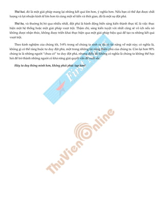 Thứ hai, đó là một giải pháp mang lại những kết quả lớn hơn, ý nghĩa hơn. Nếu bạn có thể đạt được chất
lượng và lợi nhuận kinh tế lớn hơn từ cùng một số tiền và thời gian, đó là một sự đột phá.
Thứ ba, và thường bị bỏ qua nhiều nhất, đột phá là hành động biến sáng kiến thành thực tế, là việc thực
hiện một hệ thống hoặc một giải pháp vượt trội. Thậm chí, sáng kiến tuyệt vời nhất cũng sẽ vô ích nếu nó
không được nhận thức, không được triển khai thực hiện qua một giải pháp hiệu quả để tạo ra những kết quả
vượt trội.
Theo kinh nghiệm của chúng tôi, 5-8% trong số chúng ta sinh ra đã có tài năng về mặt này; có nghĩa là,
không gì có thể ràng buộc tư duy đột phá, một trong những tài năng thiên phú của chúng ta. Còn lại hơn 90%
chúng ta là những người “chưa có” tư duy đột phá, nhưng điều đó không có nghĩa là chúng ta không thể học
hỏi để trở thành những người có khả năng giải quyết vấn đề xuất sắc.
Hãy tư duy thông minh hơn, không phải phức tạp hơn!
 