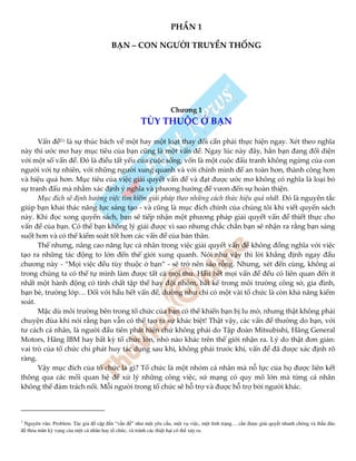 PHẦN 1
BẠN – CON NGƯỜI TRUYỀN THỐNG
Chương 1
TÙY THUỘC Ở BẠN
Vấn đề(1)
là sự thúc bách về một hay một loạt thay đổi cần phải thực hiện ngay. Xét theo nghĩa
này thì ước mơ hay mục tiêu của bạn cũng là một vấn đề. Ngay lúc này đây, hẳn bạn đang đối diện
với một số vấn đề. Đó là điều tất yếu của cuộc sống, vốn là một cuộc đấu tranh không ngừng của con
người với tự nhiên, với những người xung quanh và với chính mình để an toàn hơn, thành công hơn
và hiệu quả hơn. Mục tiêu của việc giải quyết vấn đề và đạt được ước mơ không có nghĩa là loại bỏ
sự tranh đấu mà nhằm xác định ý nghĩa và phương hướng để vươn đến sự hoàn thiện.
Mục đích sẽ định hướng việc tìm kiếm giải pháp theo những cách thức hiệu quả nhất. Đó là nguyên tắc
giúp bạn khai thác năng lực sáng tạo - và cũng là mục đích chính của chúng tôi khi viết quyển sách
này. Khi đọc xong quyển sách, bạn sẽ tiếp nhận một phương pháp giải quyết vấn đề thiết thực cho
vấn đề của bạn. Có thể bạn không lý giải được vì sao nhưng chắc chắn bạn sẽ nhận ra rằng bạn sáng
suốt hơn và có thể kiểm soát tốt hơn các vấn đề của bản thân.
Thế nhưng, nâng cao năng lực cá nhân trong việc giải quyết vấn đề không đồng nghĩa với việc
tạo ra những tác động to lớn đến thế giới xung quanh. Nói như vậy thì lời khẳng định ngay đầu
chương này - “Mọi việc đều tùy thuộc ở bạn” - sẽ trở nên sáo rỗng. Nhưng, xét đến cùng, không ai
trong chúng ta có thể tự mình làm được tất cả mọi thứ. Hầu hết mọi vấn đề đều có liên quan đến ít
nhất một hành động có tính chất tập thể hay đội nhóm, bất kể trong môi trường công sở, gia đình,
bạn bè, trường lớp… Đối với hầu hết vấn đề, dường như chỉ có một vài tổ chức là còn khả năng kiểm
soát.
Mặc dù môi trường bên trong tổ chức của bạn có thể khiến bạn bị lu mờ, nhưng thật không phải
chuyện đùa khi nói rằng bạn vẫn có thể tạo ra sự khác biệt! Thật vậy, các vấn đề thường do bạn, với
tư cách cá nhân, là người đầu tiên phát hiện chứ không phải do Tập đoàn Mitsubishi, Hãng General
Motors, Hãng IBM hay bất kỳ tổ chức lớn, nhỏ nào khác trên thế giới nhận ra. Lý do thật đơn giản:
vai trò của tổ chức chỉ phát huy tác dụng sau khi, không phải trước khi, vấn đề đã được xác định rõ
ràng.
Vậy mục đích của tổ chức là gì? Tổ chức là một nhóm cá nhân mà nỗ lực của họ được liên kết
thông qua các mối quan hệ để xử lý những công việc, sứ mạng có quy mô lớn mà từng cá nhân
không thể đảm trách nổi. Mỗi người trong tổ chức sẽ hỗ trợ và được hỗ trợ bởi người khác.
1
Nguyên văn: Problem. Tác gi c p n “v n ” như m t yêu c u, m t v vi c, m t tình tr ng… c n ư c gi i quy t nhanh chóng và th u áo
th a mãn kỳ v ng c a m t cá nhân hay t ch c, và tránh các thi t h i có th x y ra.
 