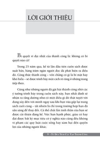 9 - Tư Duy Tích Cực Tạo Thành Công
LỜI GIỚI THIỆU
Bí quyết vĩ đại nhất của thành công là: không có bí
quyết nào cả!
Trong 25 năm qua, kể từ lần đầu tiên cuốn sách được
xuất bản, hàng trăm ngàn người đọc đã phát hiện ra điều
đó. Công thức thành công – vốn chẳng có gì là bí mật hay
khó hiểu – sẽ được trình bày một cách rõ ràng ở những trang
tiếp theo.
Cũng như những người đã gặt hái thành công nhờ các
ý tưởng trình bày trong cuốn sách này, bạn nhất định sẽ
nhận ra rằng dường như có một điều gì đó thật tuyệt vời
đang xảy đến với mình ngay sau khi bạn vừa gấp lại trang
sách cuối cùng – tất nhiên là chỉ trong trường hợp bạn đã
sẵn sàng để thay đổi. Cả thể chất lẫn tinh thần của bạn sẽ
được cải thiện đáng kể. Việc bạn hạnh phúc, giàu có hay
đạt được bất kỳ mục tiêu có ý nghĩa nào cũng đều không
vi phạm các quy luật cuộc sống hay xâm hại đến quyền
lợi của những người khác.
 