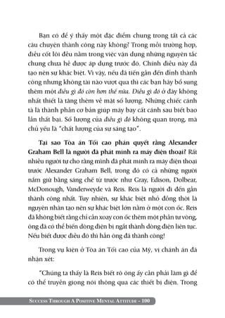 Success Through A Positive Mental Attitude - 100
Bạn có để ý thấy một đặc điểm chung trong tất cả các
câu chuyện thành công này không? Trong mỗi trường hợp,
điều cốt lõi đều nằm trong việc vận dụng những nguyên tắc
chung chưa hề được áp dụng trước đó. Chính điều này đã
tạo nên sự khác biệt. Vì vậy, nếu đã tiến gần đến đỉnh thành
công nhưng không tài nào vượt qua thì các bạn hãy bổ sung
thêm một điều gì đó còn hơn thế nữa. Điều gì đó ở đây không
nhất thiết là tăng thêm về mặt số lượng. Những chiếc cánh
tà là thành phần cơ bản giúp máy bay cất cánh sau biết bao
lần thất bại. Số lượng của điều gì đó không quan trọng, mà
chủ yếu là “chất lượng của sự sáng tạo”.
Tại sao Tòa án Tối cao phán quyết rằng Alexander
Graham Bell là người đã phát minh ra máy điện thoại? Rất
nhiều người tự cho rằng mình đã phát minh ra máy điện thoại
trước Alexander Graham Bell, trong đó có cả những người
nắm giữ bằng sáng chế từ trước như Gray, Edison, Dolbear,
McDonough, Vanderweyde và Reis. Reis là người đi đến gần
thành công nhất. Tuy nhiên, sự khác biệt nhỏ đồng thời là
nguyên nhân tạo nên sự khác biệt lớn nằm ở một con ốc. Reis
đã không biết rằng chỉ cần xoay con ốc thêm một phần tư vòng,
ông đã có thể biến dòng điện bị ngắt thành dòng điện liên tục.
Nếu biết được điều đó thì hẳn ông đã thành công!
Trong vụ kiện ở Tòa án Tối cao của Mỹ, vị chánh án đã
nhận xét:
“Chúng ta thấy là Reis biết rõ ông ấy cần phải làm gì để
có thể truyền giọng nói thông qua các thiết bị điện. Trong
 