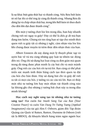 Success Through A Positive Mental Attitude - 102
là sự khác biệt giữa thất bại và thành công. Nếu Reis biết kiên
trì nỗ lực thì có thể ông ấy cũng đã thành công. Nhưng Reis đã
dừng lại và chấp nhận thất bại, trong khi Bell kiên trì theo đuổi
cho đến khi đạt được thành công”.
Khi một ý tưởng chợt lóe lên trong đầu, bạn hãy nhanh
chóng viết nó ngay ra giấy! Đây có thể là điều gì đó mà bạn
đang tìm kiếm. Chúng tôi tin rằng bạn sẽ tập cho mình thói
quen viết ra giấy tất cả những ý nghĩ, cảm nhận vừa lóe lên
khi chúng được truyền từ tiềm thức đến nhận thức của bạn.
Albert Einstein đã xây dựng một lý thuyết phức tạp và
uyên bác về vũ trụ cùng những quy luật tự nhiên tác động
đến nó. Ông chỉ sử dụng hai loại công cụ đơn giản mà quan
trọng đã từng được phát minh là cây bút chì và một mảnh
giấy. Ông viết các câu hỏi rồi tự trả lời. Bạn cũng có thể phát
triển sức mạnh tinh thần bằng cách tạo thói quen tự đặt
câu hỏi cho bản thân. Hãy sử dụng bút chì và giấy để viết
ra tất cả mọi câu hỏi, ý tưởng và các câu trả lời. Bạn có thấy
một nhà tư tưởng lớn hay một nhân vật thành công nào
lại không ghi chú những ý tưởng bất chợt nảy ra trong đầu
mình không?
Học cách suy nghĩ sáng tạo từ những nhà tư tưởng
sáng tạo! Hai cuốn Sức Mạnh Sáng Tạo của Bạn (Your
Creative Power) và cuốn Vận Dụng Trí Tưởng Tượng (Applied
Imagination) của tác giả Alex F. Osborn, giám đốc Tập đoàn
Quảng cáo Quốc tế Batten, Barton, Durstine & Osborn (viết
tắt là BBDO), đã khuyến khích hàng trăm ngàn người học
 