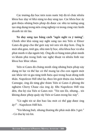 Success Through A Positive Mental Attitude - 104
Các trường đại học trên toàn nước Mỹ đã tổ chức nhiều
khóa học dạy về khả năng tư duy sáng tạo. Các khóa học ấy
giới thiệu những biện pháp đã được các nhà tư tưởng sáng
tạo ứng dụng trong nền công nghiệp và trong công việc kinh
doanh từ rất lâu.
Tư duy sáng tạo bằng cách “ngồi nghĩ ra ý tưởng”.
Chính nhờ khả năng suy nghĩ sáng tạo mà Tiến sĩ Elmer
Gates đã giúp cho thế giới này trở nên tốt đẹp hơn. Ông là
một nhà giáo, triết gia, nhà tâm lý học, nhà khoa học và nhà
phát minh vĩ đại người Mỹ. Ông đã có hàng trăm phát minh
và khám phá trong lĩnh vực nghệ thuật và nhiều lĩnh vực
khoa học khác nhau.
Tiến sĩ Gates đã chứng minh rằng những biện pháp xây
dựng trí lực và thể lực có thể mang lại cho con người một
sức khỏe tốt và gia tăng tính hiệu quả trong hoạt động tinh
thần. Napoleon Hill nhớ lại, theo lời giới thiệu của Andrew
Carnegie, ông đã từng ghé thăm Tiến sĩ Gates ở phòng thí
nghiệm Chevy Chase của ông ấy. Khi Napoleon Hill vừa
đến, thư ký của Tiến sĩ Gates nói: “Tôi xin lỗi, nhưng... tôi
không được phép quấy rầy Tiến sĩ Gates trong lúc này”.
“Cô nghĩ tôi sẽ đợi bao lâu mới có thể gặp được ông
ấy?” - Napoleon Hill hỏi.
“Tôi không biết, nhưng thường thì phải mất đến 3 giờ.”
- Cô thư ký trả lời.
 
