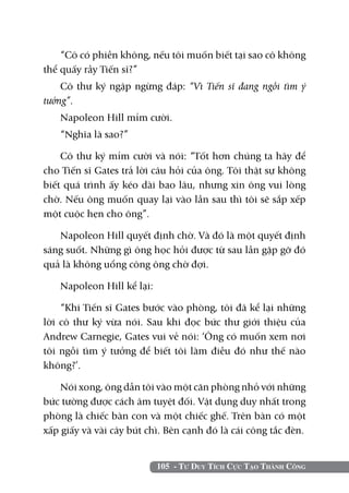 105 - Tư Duy Tích Cực Tạo Thành Công
“Cô có phiền không, nếu tôi muốn biết tại sao cô không
thể quấy rầy Tiến sĩ?”
Cô thư ký ngập ngừng đáp: “Vì Tiến sĩ đang ngồi tìm ý
tưởng”.
Napoleon Hill mỉm cười.
“Nghĩa là sao?”
Cô thư ký mỉm cười và nói: “Tốt hơn chúng ta hãy để
cho Tiến sĩ Gates trả lời câu hỏi của ông. Tôi thật sự không
biết quá trình ấy kéo dài bao lâu, nhưng xin ông vui lòng
chờ. Nếu ông muốn quay lại vào lần sau thì tôi sẽ sắp xếp
một cuộc hẹn cho ông”.
Napoleon Hill quyết định chờ. Và đó là một quyết định
sáng suốt. Những gì ông học hỏi được từ sau lần gặp gỡ đó
quả là không uổng công ông chờ đợi.
Napoleon Hill kể lại:
“Khi tiến sĩ Gates bước vào phòng, tôi đã kể lại những
lời cô thư ký vừa nói. Sau khi đọc bức thư giới thiệu của
Andrew Carnegie, Gates vui vẻ nói: ‘Ông có muốn xem nơi
tôi ngồi tìm ý tưởng để biết tôi làm điều đó như thế nào
không?’.
Nói xong, ông dẫn tôi vào một căn phòng nhỏ với những
bức tường được cách âm tuyệt đối. Vật dụng duy nhất trong
phòng là chiếc bàn con và một chiếc ghế. Trên bàn có một
xấp giấy và vài cây bút chì. Bên cạnh đó là cái công tắc đèn.
 