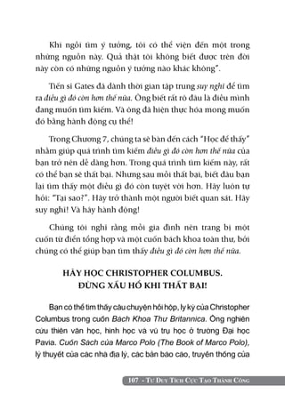 107 - Tư Duy Tích Cực Tạo Thành Công
Khi ngồi tìm ý tưởng, tôi có thể viện đến một trong
những nguồn này. Quả thật tôi không biết được trên đời
này còn có những nguồn ý tưởng nào khác không”.
Tiến sĩ Gates đã dành thời gian tập trung suy nghĩ để tìm
ra điều gì đó còn hơn thế nữa. Ông biết rất rõ đâu là điều mình
đang muốn tìm kiếm. Và ông đã hiện thực hóa mong muốn
đó bằng hành động cụ thể!
Trong Chương 7, chúng ta sẽ bàn đến cách “Học để thấy”
nhằm giúp quá trình tìm kiếm điều gì đó còn hơn thế nữa của
bạn trở nên dễ dàng hơn. Trong quá trình tìm kiếm này, rất
có thể bạn sẽ thất bại. Nhưng sau mỗi thất bại, biết đâu bạn
lại tìm thấy một điều gì đó còn tuyệt vời hơn. Hãy luôn tự
hỏi: “Tại sao?”. Hãy trở thành một người biết quan sát. Hãy
suy nghĩ! Và hãy hành động!
Chúng tôi nghĩ rằng mỗi gia đình nên trang bị một
cuốn từ điển tổng hợp và một cuốn bách khoa toàn thư, bởi
chúng có thể giúp bạn tìm thấy điều gì đó còn hơn thế nữa.
HÃY HỌC CHRISTOPHER COLUMBUS.
ĐỪNG XẤU HỔ KHI THẤT BẠI!
Bạn có thể tìm thấy câu chuyện hồi hộp, ly kỳ của Christopher
Columbus trong cuốn Bách Khoa Thư Britannica. Ông nghiên
cứu thiên văn học, hình học và vũ trụ học ở trường Đại học
Pavia. Cuốn Sách của Marco Polo (The Book of Marco Polo),
lý thuyết của các nhà địa lý, các bản báo cáo, truyền thống của
 