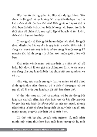 Success Through A Positive Mental Attitude - 110
Hãy học từ các nguyên tắc. Hãy vận dụng chúng. Nếu
chưa hài lòng về nỗ lực hướng đến mục tiêu thì bạn hãy tìm
kiếm điều gì đó còn hơn thế nữa! Điều gì đó ở đây có thể là
điều bạn đã biết hoặc chưa biết. Nhưng nếu bạn chịu dành
thời gian để phân tích, suy nghĩ, lập kế hoạch và tìm kiếm,
chắc chắn bạn sẽ tìm thấy.
Chương này sẽ không thể hoàn thiện nếu thiếu lời giới
thiệu dành cho Sức mạnh của quy luật tự nhiên. Biết cách sử
dụng sức mạnh của quy luật tự nhiên cũng là một trong 17
nguyên tắc thành công mà chúng tôi muốn giới thiệu với
bạn.
Khái niệm về sức mạnh của quy luật tự nhiên vốn rất dễ
hiểu, bởi đó chỉ là tên gọi mà chúng tôi đặt cho sức mạnh
ứng dụng của quy luật đã biết hay chưa biết của tự nhiên và
vũ trụ.
Như vậy, sức mạnh của quy luật tự nhiên có thể được
định nghĩa đơn giản như sau: đó là cách sử dụng quy luật vũ
trụ, dù đó là một quy luật bạn đã biết hay chưa biết.
Ví dụ, khi một vật thể rơi xuống, nó bị tác động bởi
luật vạn vật hấp dẫn. Bản thân luật vạn vật hấp dẫn hay bất
kỳ quy luật nào khác lại không phải là một sức mạnh, nhưng
nếu chúng ta biết sử dụng đúng cách các quy luật này thì sức
mạnh tương ứng với quy luật đó sẽ xuất hiện.
Có thể nói, sự phá vỡ cấu trúc nguyên tử, mỗi phát
minh, mỗi công thức hóa học, mỗi hiện tượng vật lý, mỗi
 