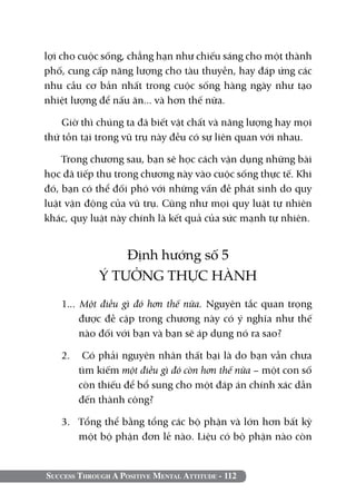Success Through A Positive Mental Attitude - 112
lợi cho cuộc sống, chẳng hạn như chiếu sáng cho một thành
phố, cung cấp năng lượng cho tàu thuyền, hay đáp ứng các
nhu cầu cơ bản nhất trong cuộc sống hàng ngày như tạo
nhiệt lượng để nấu ăn... và hơn thế nữa.
Giờ thì chúng ta đã biết vật chất và năng lượng hay mọi
thứ tồn tại trong vũ trụ này đều có sự liên quan với nhau.
Trong chương sau, bạn sẽ học cách vận dụng những bài
học đã tiếp thu trong chương này vào cuộc sống thực tế. Khi
đó, bạn có thể đối phó với những vấn đề phát sinh do quy
luật vận động của vũ trụ. Cũng như mọi quy luật tự nhiên
khác, quy luật này chính là kết quả của sức mạnh tự nhiên.
Định hướng số 5
Ý TƯỞNG THỰC HÀNH
1... Một điều gì đó hơn thế nữa. Nguyên tắc quan trọng
được đề cập trong chương này có ý nghĩa như thế
nào đối với bạn và bạn sẽ áp dụng nó ra sao?
2.	 Có phải nguyên nhân thất bại là do bạn vẫn chưa
tìm kiếm một điều gì đó còn hơn thế nữa – một con số
còn thiếu để bổ sung cho một đáp án chính xác dẫn
đến thành công?
3. 	 Tổng thể bằng tổng các bộ phận và lớn hơn bất kỳ
một bộ phận đơn lẻ nào. Liệu có bộ phận nào còn
 