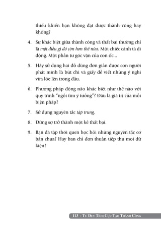 113 - Tư Duy Tích Cực Tạo Thành Công
thiếu khiến bạn không đạt được thành công hay
không?
4. 	 Sự khác biệt giữa thành công và thất bại thường chỉ
là một điều gì đó còn hơn thế nữa. Một chiếc cánh tà di
động. Một phần tư góc vặn của con ốc...
5. 	 Hãy sử dụng hai đồ dùng đơn giản được con người
phát minh là bút chì và giấy để viết những ý nghĩ
vừa lóe lên trong đầu.
6. 	 Phương pháp động não khác biệt như thế nào với
quy trình “ngồi tìm ý tưởng”? Đâu là giá trị của mỗi
biện pháp?
7. 	 Sử dụng nguyên tắc tập trung.
8. 	 Đừng sợ trở thành một kẻ thất bại.
9. 	 Bạn đã tập thói quen học hỏi những nguyên tắc cơ
bản chưa? Hay bạn chỉ đơn thuần tiếp thu mọi dữ
kiện?
 