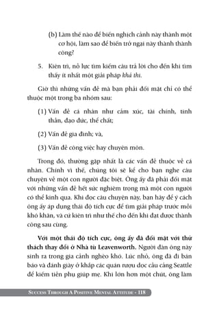 Success Through A Positive Mental Attitude - 118
	 (b) Làm thế nào để biến nghịch cảnh này thành một
cơ hội, làm sao để biến trở ngại này thành thành
công?
5. 	 Kiên trì, nỗ lực tìm kiếm câu trả lời cho đến khi tìm
thấy ít nhất một giải pháp khả thi.
Giờ thì những vấn đề mà bạn phải đối mặt chỉ có thể
thuộc một trong ba nhóm sau:
(1)	Vấn đề cá nhân như cảm xúc, tài chính, tinh
thần, đạo đức, thể chất;
(2)	Vấn đề gia đình; và,
(3)	Vấn đề công việc hay chuyên môn.
Trong đó, thường gặp nhất là các vấn đề thuộc về cá
nhân. Chính vì thế, chúng tôi sẽ kể cho bạn nghe câu
chuyện về một con người đặc biệt. Ông ấy đã phải đối mặt
với những vấn đề hết sức nghiêm trọng mà một con người
có thể kinh qua. Khi đọc câu chuyện này, bạn hãy để ý cách
ông ấy áp dụng thái độ tích cực để tìm giải pháp trước mỗi
khó khăn, và cứ kiên trì như thế cho đến khi đạt được thành
công sau cùng.
Với một thái độ tích cực, ông ấy đã đối mặt với thử
thách thay đổi ở Nhà tù Leavenworth. Người đàn ông này
sinh ra trong gia cảnh nghèo khó. Lúc nhỏ, ông đã đi bán
báo và đánh giày ở khắp các quán rượu dọc cầu cảng Seattle
để kiếm tiền phụ giúp mẹ. Khi lớn hơn một chút, ông làm
 
