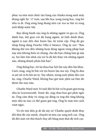 119 - Tư Duy Tích Cực Tạo Thành Công
phục vụ trên một chiếc tàu hàng của Alaska trong suốt mấy
tháng nghỉ hè. 17 tuổi, sau khi học xong trung học, ông bỏ
nhà ra đi. Ông sống lang thang trên các toa xe lửa và rong
ruổi khắp nước Mỹ.
Bạn đồng hành của ông là những người vô gia cư. Ông
đánh bạc, kết giao với đủ hạng người, từ lính đánh thuê,
người tị nạn đến dân buôn lậu, kẻ trộm cắp. Ông đã gia
nhập băng đảng Pancho Villa ở Mexico. Ông ấy nói: “Bạn
không thể nói đến những hoạt động ngoài vòng pháp luật
này nếu không hiểu rõ chúng, cho dù bạn chẳng làm gì xấu
xa. Sai lầm lớn nhất của tôi là đã kết thân với những người
xấu, những thành phần bất hảo”.
Ông thắng bạc, rồi lại thua bạc hết lần này đến lần khác.
Cuối cùng, ông bị bắt với tội buôn lậu ma túy. Ông bị đưa
ra xét xử và bị kết án tù. Tuy nhiên, trong suốt phần đời còn
lại, ông, Charlie Ward, không bao giờ mắc phải sai lầm đó
thêm lần nào nữa.
Charlie Ward mới 34 tuổi khi bị bắt và bị giam giữ trong
nhà tù Leavenworth. Trước đó, ông chưa bao giờ phải ngồi
tù. Ông cảm thấy vô cùng cay đắng và ông thề rằng không
một nhà tù nào có thể giam giữ ông. Ông bí mật tìm cách
vượt ngục.
Và rồi một điều gì đó đã xảy ra! Charlie quyết định thay
đổi thái độ của mình, chuyển từ tiêu cực sang tích cực. Ông
đã đối mặt với thử thách thay đổi bằng một thái độ tích cực.
 