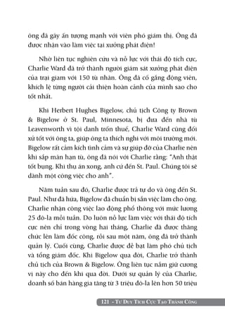 121 - Tư Duy Tích Cực Tạo Thành Công
ông đã gây ấn tượng mạnh với viên phó giám thị. Ông đã
được nhận vào làm việc tại xưởng phát điện!
Nhờ liên tục nghiên cứu và nỗ lực với thái độ tích cực,
Charlie Ward đã trở thành người giám sát xưởng phát điện
của trại giam với 150 tù nhân. Ông đã cố gắng động viên,
khích lệ từng người cải thiện hoàn cảnh của mình sao cho
tốt nhất.
Khi Herbert Hughes Bigelow, chủ tịch Công ty Brown
& Bigelow ở St. Paul, Minnesota, bị đưa đến nhà tù
Leavenworth vì tội danh trốn thuế, Charlie Ward cũng đối
xử tốt với ông ta, giúp ông ta thích nghi với môi trường mới.
Bigelow rất cảm kích tình cảm và sự giúp đỡ của Charlie nên
khi sắp mãn hạn tù, ông đã nói với Charlie rằng: “Anh thật
tốt bụng. Khi thụ án xong, anh cứ đến St. Paul. Chúng tôi sẽ
dành một công việc cho anh”.
Năm tuần sau đó, Charlie được trả tự do và ông đến St.
Paul. Như đã hứa, Bigelow đã chuẩn bị sẵn việc làm cho ông.
Charlie nhận công việc lao động phổ thông với mức lương
25 đô-la mỗi tuần. Do luôn nỗ lực làm việc với thái độ tích
cực nên chỉ trong vòng hai tháng, Charlie đã được thăng
chức lên làm đốc công, rồi sau một năm, ông đã trở thành
quản lý. Cuối cùng, Charlie được đề bạt làm phó chủ tịch
và tổng giám đốc. Khi Bigelow qua đời, Charlie trở thành
chủ tịch của Brown & Bigelow. Ông liên tục nắm giữ cương
vị này cho đến khi qua đời. Dưới sự quản lý của Charlie,
doanh số bán hàng gia tăng từ 3 triệu đô-la lên hơn 50 triệu
 