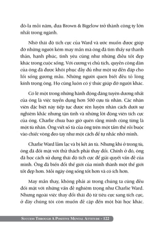Success Through A Positive Mental Attitude - 122
đô-la mỗi năm, đưa Brown & Bigelow trở thành công ty lớn
nhất trong ngành.
Nhờ thái độ tích cực của Ward và ước muốn được giúp
đỡ những người kém may mắn mà ông đã tìm thấy sự thanh
thản, hạnh phúc, tình yêu cũng như những điều tốt đẹp
khác trong cuộc sống. Với cương vị chủ tịch, quyền công dân
của ông đã được khôi phục đầy đủ như một sự đền đáp cho
lối sống gương mẫu. Những người quen biết đều tỏ lòng
kính trọng ông. Họ cũng luôn có ý thức giúp đỡ người khác.
Có lẽ một trong những hành động đáng tuyên dương nhất
của ông là việc tuyển dụng hơn 500 cựu tù nhân. Các nhân
viên đặc biệt này tiếp tục được rèn luyện nhân cách dưới sự
nghiêm khắc nhưng tận tình và những lời động viên tích cực
của ông. Charlie chưa bao giờ quên rằng mình cũng từng là
một tù nhân. Ông viết số tù của ông trên một tấm thẻ rồi buộc
vào chiếc vòng đeo tay như một cách để tự nhắc nhở mình.
Charlie Ward lầm lạc và bị kết án tù. Nhưng khi ở trong tù,
ông đã đối mặt với thử thách phải thay đổi. Chính ở đó, ông
đã học cách sử dụng thái độ tích cực để giải quyết vấn đề của
mình. Ông đã biến đổi thế giới của mình thành một thế giới
tốt đẹp hơn. Mỗi ngày ông sống tốt hơn và có ích hơn.
May mắn thay, không phải ai trong chúng ta cũng đều
đối mặt với những vấn đề nghiêm trọng như Charlie Ward.
Nhưng ngoài việc thay đổi thái độ từ tiêu cực sang tích cực,
ở đây chúng tôi còn muốn đề cập đến một bài học khác.
 