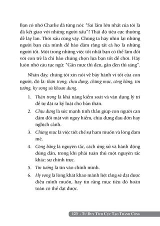 123 - Tư Duy Tích Cực Tạo Thành Công
Bạn có nhớ Charlie đã từng nói: “Sai lầm lớn nhất của tôi là
đã kết giao với những người xấu”? Thái độ tiêu cực thường
dễ lây lan. Thói xấu cũng vậy. Chúng ta hãy nhìn lại những
người bạn của mình để bảo đảm rằng tất cả họ là những
người tốt. Một trong những việc tốt nhất bạn có thể làm đối
với con trẻ là chỉ bảo chúng chọn lựa bạn tốt để chơi. Hãy
luôn nhớ câu tục ngữ: “Gần mực thì đen, gần đèn thì sáng”.
Nhân đây, chúng tôi xin nói về bảy hành vi tốt của con
người, đó là: thận trọng, chịu đựng, chừng mực, công bằng, tin
tưởng, hy vọng và khoan dung.
1. 	 Thận trọng là khả năng kiểm soát và vận dụng lý trí
để tự đặt ra kỷ luật cho bản thân.
2. 	 Chịu đựng là sức mạnh tinh thần giúp con người can
đảm đối mặt với nguy hiểm, chịu đựng đau đớn hay
nghịch cảnh.
3. 	 Chừng mực là việc tiết chế sự ham muốn và lòng đam
mê.
4. 	 Công bằng là nguyên tắc, cách ứng xử và hành động
đúng đắn, trong khi phải tuân thủ một nguyên tắc
khác: sự chính trực.
5. 	 Tin tưởng là tin vào chính mình.
6. 	 Hy vọng là lòng khát khao mãnh liệt rằng sẽ đạt được
điều mình muốn, hay tin rằng mục tiêu đó hoàn
toàn có thể đạt được.
 