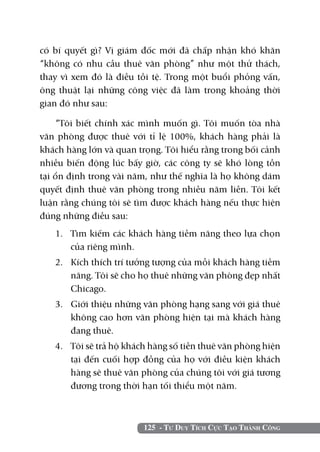 125 - Tư Duy Tích Cực Tạo Thành Công
có bí quyết gì? Vị giám đốc mới đã chấp nhận khó khăn
“không có nhu cầu thuê văn phòng” như một thử thách,
thay vì xem đó là điều tồi tệ. Trong một buổi phỏng vấn,
ông thuật lại những công việc đã làm trong khoảng thời
gian đó như sau:
“Tôi biết chính xác mình muốn gì. Tôi muốn tòa nhà
văn phòng được thuê với tỉ lệ 100%, khách hàng phải là
khách hàng lớn và quan trọng. Tôi hiểu rằng trong bối cảnh
nhiều biến động lúc bấy giờ, các công ty sẽ khó lòng tồn
tại ổn định trong vài năm, như thế nghĩa là họ không dám
quyết định thuê văn phòng trong nhiều năm liền. Tôi kết
luận rằng chúng tôi sẽ tìm được khách hàng nếu thực hiện
đúng những điều sau:
1. 	 Tìm kiếm các khách hàng tiềm năng theo lựa chọn
của riêng mình.
2. 	 Kích thích trí tưởng tượng của mỗi khách hàng tiềm
năng. Tôi sẽ cho họ thuê những văn phòng đẹp nhất
Chicago.
3. 	 Giới thiệu những văn phòng hạng sang với giá thuê
không cao hơn văn phòng hiện tại mà khách hàng
đang thuê.
4. 	 Tôi sẽ trả hộ khách hàng số tiền thuê văn phòng hiện
tại đến cuối hợp đồng của họ với điều kiện khách
hàng sẽ thuê văn phòng của chúng tôi với giá tương
đương trong thời hạn tối thiểu một năm.
 