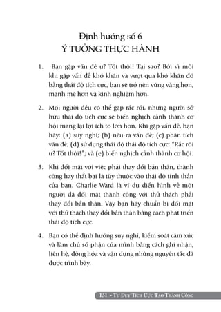 131 - Tư Duy Tích Cực Tạo Thành Công
Định hướng số 6
Ý TƯỞNG THỰC HÀNH
1.	 Bạn gặp vấn đề ư? Tốt thôi! Tại sao? Bởi vì mỗi
khi gặp vấn đề khó khăn và vượt qua khó khăn đó
bằng thái độ tích cực, bạn sẽ trở nên vững vàng hơn,
mạnh mẽ hơn và kinh nghiệm hơn.
2. 	 Mọi người đều có thể gặp rắc rối, nhưng người sở
hữu thái độ tích cực sẽ biến nghịch cảnh thành cơ
hội mang lại lợi ích to lớn hơn. Khi gặp vấn đề, bạn
hãy: (a) suy nghĩ; (b) nêu ra vấn đề; (c) phân tích
vấn đề; (d) sử dụng thái độ thái độ tích cực: “Rắc rối
ư? Tốt thôi!”; và (e) biến nghịch cảnh thành cơ hội.
3. 	 Khi đối mặt với việc phải thay đổi bản thân, thành
công hay thất bại là tùy thuộc vào thái độ tinh thần
của bạn. Charlie Ward là ví dụ điển hình về một
người đã đối mặt thành công với thử thách phải
thay đổi bản thân. Vậy bạn hãy chuẩn bị đối mặt
với thử thách thay đổi bản thân bằng cách phát triển
thái độ tích cực.
4. 	 Bạn có thể định hướng suy nghĩ, kiểm soát cảm xúc
và làm chủ số phận của mình bằng cách ghi nhận,
liên hệ, đồng hóa và vận dụng những nguyên tắc đã
được trình bày.
 