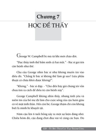 133 - Tư Duy Tích Cực Tạo Thành Công
Chương 7
HỌC ĐỂ THẤY
George W. Campbell bị mù từ khi mới chào đời.
“Đục thủy tinh thể bẩm sinh cả hai mắt.” - Bác sĩ gọi tên
căn bệnh như thế.
Cha của George nhìn bác sĩ như không muốn tin vào
điều đó. “Chẳng lẽ bác sĩ không thể làm gì sao? Liệu phẫu
thuật có chữa khỏi được không?”.
“Không,” - bác sĩ đáp. - “Cho đến bây giờ chúng tôi vẫn
chưa tìm ra cách để điều trị căn bệnh này”.
George Campbell không nhìn thấy, nhưng tình yêu và
niềm tin của bố mẹ đã làm cho cuộc sống của cậu luôn giàu
có về mặt tinh thần. Hồi còn bé, George thậm chí còn không
biết là mình bị khuyết tật.
Năm cậu lên 6 tuổi bỗng xảy ra một sự kiện đáng nhớ.
Chiều hôm đó, cậu đang chơi đùa vui vẻ cùng các bạn. Do
 