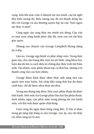 Success Through A Positive Mental Attitude - 136
vọng. Mỗi khi mặc cảm vì khuyết tật của mình, cậu lại nghĩ
đến biểu tượng đó. Biểu tượng này đã trở thành động lực
đối với George và cậu thường xuyên lặp lại câu “bốn ngón
tay thay vì năm”.
Càng ngày cậu càng thấy mẹ mình nói đúng. Cậu vẫn
có một cuộc sống hạnh phúc đầy đủ, trọn vẹn với chỉ bốn
giác quan.
Nhưng câu chuyện của George Campbell không dừng
lại ở đây.
Lần nọ, George ngã bệnh và phải nhập viện. Trong thời
gian này, cha cậu mang đến một tin tốt lành, rằng khoa học
hiện đại đã tìm ra cách điều trị chứng đục thủy tinh thể bẩm
sinh. Tất nhiên, cuộc phẫu thuật này có thất bại, nhưng tỉ lệ
thành công vẫn cao hơn nhiều.
George khao khát được nhìn thấy ánh sáng nên cậu
quyết tâm mạo hiểm, bất chấp khả năng thất bại đã được
cảnh báo, chỉ để được nhìn thấy mà thôi.
Trong sáu tháng tiếp theo, bốn cuộc phẫu thuật đã được
tiến hành. Mỗi mắt của George phải chịu hai lần phẫu thuật.
Suốt nhiều ngày, cậu phải nằm trong phòng tối của bệnh
viện, với đôi mắt được quấn chặt băng.
Cuối cùng thì ngày tháo băng cũng đến. Vị bác sĩ thận
trọng gỡ từng lớp băng ra cho George. Lúc ấy, cậu chỉ thấy
các đốm sáng tối lờ mờ.
 