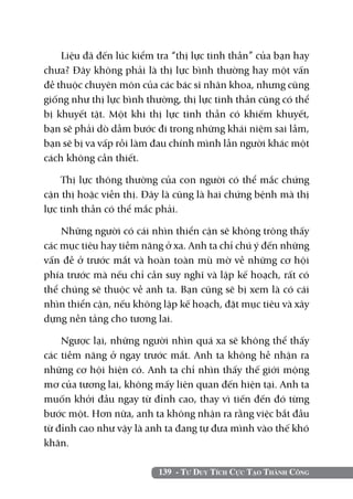 139 - Tư Duy Tích Cực Tạo Thành Công
Liệu đã đến lúc kiểm tra “thị lực tinh thần” của bạn hay
chưa? Đây không phải là thị lực bình thường hay một vấn
đề thuộc chuyên môn của các bác sĩ nhãn khoa, nhưng cũng
giống như thị lực bình thường, thị lực tinh thần cũng có thể
bị khuyết tật. Một khi thị lực tinh thần có khiếm khuyết,
bạn sẽ phải dò dẫm bước đi trong những khái niệm sai lầm,
bạn sẽ bị va vấp rồi làm đau chính mình lẫn người khác một
cách không cần thiết.
Thị lực thông thường của con người có thể mắc chứng
cận thị hoặc viễn thị. Đây là cũng là hai chứng bệnh mà thị
lực tinh thần có thể mắc phải.
Những người có cái nhìn thiển cận sẽ không trông thấy
các mục tiêu hay tiềm năng ở xa. Anh ta chỉ chú ý đến những
vấn đề ở trước mắt và hoàn toàn mù mờ về những cơ hội
phía trước mà nếu chỉ cần suy nghĩ và lập kế hoạch, rất có
thể chúng sẽ thuộc về anh ta. Bạn cũng sẽ bị xem là có cái
nhìn thiển cận, nếu không lập kế hoạch, đặt mục tiêu và xây
dựng nền tảng cho tương lai.
Ngược lại, những người nhìn quá xa sẽ không thể thấy
các tiềm năng ở ngay trước mắt. Anh ta không hề nhận ra
những cơ hội hiện có. Anh ta chỉ nhìn thấy thế giới mộng
mơ của tương lai, không mấy liên quan đến hiện tại. Anh ta
muốn khởi đầu ngay từ đỉnh cao, thay vì tiến đến đó từng
bước một. Hơn nữa, anh ta không nhận ra rằng việc bắt đầu
từ đỉnh cao như vậy là anh ta đang tự đưa mình vào thế khó
khăn.
 