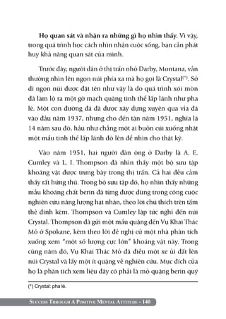 Success Through A Positive Mental Attitude - 140
Họ quan sát và nhận ra những gì họ nhìn thấy. Vì vậy,
trong quá trình học cách nhìn nhận cuộc sống, bạn cần phát
huy khả năng quan sát của mình.
Trước đây, người dân ở thị trấn nhỏ Darby, Montana, vẫn
thường nhìn lên ngọn núi phía xa mà họ gọi là Crystal(*)
. Sở
dĩ ngọn núi được đặt tên như vậy là do quá trình xói mòn
đã làm lộ ra một gờ mạch quặng tinh thể lấp lánh như pha
lê. Một con đường đá đã được xây dựng xuyên qua vỉa đá
vào đầu năm 1937, nhưng cho đến tận năm 1951, nghĩa là
14 năm sau đó, hầu như chẳng một ai buồn cúi xuống nhặt
một mẩu tinh thể lấp lánh đó lên để nhìn cho thật kỹ.
Vào năm 1951, hai người đàn ông ở Darby là A. E.
Cumley và L. I. Thompson đã nhìn thấy một bộ sưu tập
khoáng vật được trưng bày trong thị trấn. Cả hai đều cảm
thấy rất hứng thú. Trong bộ sưu tập đó, họ nhìn thấy những
mẫu khoáng chất berin đã từng được dùng trong công cuộc
nghiên cứu năng lượng hạt nhân, theo lời chú thích trên tấm
thẻ đính kèm. Thompson và Cumley lập tức nghĩ đến núi
Crystal. Thompson đã gửi một mẩu quặng đến Vụ Khai Thác
Mỏ ở Spokane, kèm theo lời đề nghị cử một nhà phân tích
xuống xem “một số lượng cực lớn” khoáng vật này. Trong
cùng năm đó, Vụ Khai Thác Mỏ đã điều một xe ủi đất lên
núi Crystal và lấy một ít quặng về nghiên cứu. Mục đích của
họ là phân tích xem liệu đây có phải là mỏ quặng berin quý
(*) Crystal: pha lê.
 
