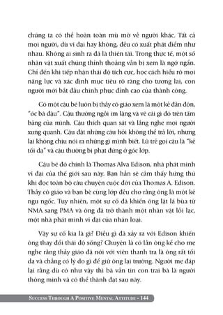 Success Through A Positive Mental Attitude - 144
chúng ta có thể hoàn toàn mù mờ về người khác. Tất cả
mọi người, dù vĩ đại hay không, đều có xuất phát điểm như
nhau. Không ai sinh ra đã là thiên tài. Trong thực tế, một số
nhân vật xuất chúng thỉnh thoảng vẫn bị xem là ngớ ngẩn.
Chỉ đến khi tiếp nhận thái độ tích cực, học cách hiểu rõ mọi
năng lực và xác định mục tiêu rõ ràng cho tương lai, con
người mới bắt đầu chinh phục đỉnh cao của thành công.
Có một cậu bé luôn bị thầy cô giáo xem là một kẻ đần độn,
“óc bã đậu”. Cậu thường ngồi im lặng và vẽ cái gì đó trên tấm
bảng của mình. Cậu thích quan sát và lắng nghe mọi người
xung quanh. Cậu đặt những câu hỏi không thể trả lời, nhưng
lại không chịu nói ra những gì mình biết. Lũ trẻ gọi cậu là “kẻ
tối dạ” và cậu thường bị phạt đứng ở góc lớp.
Cậu bé đó chính là Thomas Alva Edison, nhà phát minh
vĩ đại của thế giới sau này. Bạn hẳn sẽ cảm thấy hứng thú
khi đọc toàn bộ câu chuyện cuộc đời của Thomas A. Edison.
Thầy cô giáo và bạn bè cùng lớp đều cho rằng ông là một kẻ
ngu ngốc. Tuy nhiên, một sự cố đã khiến ông lật lá bùa từ
NMA sang PMA và ông đã trở thành một nhân vật lỗi lạc,
một nhà phát minh vĩ đại của nhân loại.
Vậy sự cố kia là gì? Điều gì đã xảy ra với Edison khiến
ông thay đổi thái độ sống? Chuyện là có lần ông kể cho mẹ
nghe rằng thầy giáo đã nói với viên thanh tra là ông rất tối
dạ và chẳng có lý do gì để giữ ông lại trường. Người mẹ đáp
lại rằng dù có như vậy thì bà vẫn tin con trai bà là người
thông minh và có thể thành đạt sau này.
 