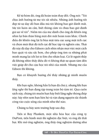 145 - Tư Duy Tích Cực Tạo Thành Công
Kể từ hôm đó, ông đã hoàn toàn thay đổi. Ông nói: “Tôi
chịu ảnh hưởng từ mẹ tôi rất nhiều. Những ảnh hưởng tốt
đẹp từ sự dạy dỗ ban đầu mà tôi không bao giờ đánh mất.
Mẹ tôi luôn ân cần, biết thông cảm và chưa bao giờ đánh
giá sai về tôi”. Niềm tin của mẹ dành cho ông đã khiến ông
nhìn lại bản thân bằng một đôi mắt hoàn toàn khác. Chính
điều đó khiến ông lật lá bùa mặt tiêu cực sang mặt tích cực
và chọn một thái độ tích cực để học tập và nghiên cứu. Thái
độ này đã dạy cho Edison cách nhìn nhận mọi việc một cách
bao quát và sâu sắc hơn, cho phép ông tìm ra những phát
minh mang lại ích lợi to lớn cho nhân loại. Có lẽ người thầy
đã không nhìn thấy điều đó vì không thật sự quan tâm đến
việc giúp đỡ cho cậu học trò nhỏ của mình. Nhưng mẹ của
Edison thì không.
Bạn có khuynh hướng chỉ thấy những gì mình muốn
thấy.
Khi bạn nghe, không hẳn là bạn đã chú ý, nhưng khi bạn
lắng nghe thì bạn đang tập trung toàn bộ tâm trí. Qua cuốn
sách này, chúng tôi muốn bạn hãy biết lắng nghe thông điệp
này: hãy nhìn xem bạn liên hệ và vận dụng nguyên tắc thành
công vào cuộc sống của mình như thế nào.
Chúng ta hãy xem trường hợp sau đây.
Tiến sĩ Roy Plunkett, một nhà hóa học của công ty
DuPont, tiến hành một thí nghiệm đặc biệt, và ông đã thất
bại. Khi mở ống nghiệm, ông thấy ống nghiệm dường như
 