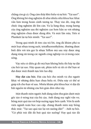 Success Through A Positive Mental Attitude - 146
chẳng còn gì cả. Ông cảm thấy khó hiểu và tự hỏi: “Tại sao?”.
Ông không bỏ ống nghiệm đi như nhiều nhà khoa học khác
vẫn làm trong hoàn cảnh tương tự. Thay vào đó, ông đặt
chiếc ống nghiệm đó lên cân. Và lạ lùng thay, trọng lượng
của ống nghiệm sau thí nghiệm cao hơn hẳn so với những
ống nghiệm chưa được dùng đến. Và một lần nữa, Tiến sĩ
Plunkett lại tự hỏi mình: “Tại sao?”.
Trong quá trình đi tìm câu trả lời, ông đã khám phá ra
một loại nhựa trong suốt, tetrafluoroethylene, thường được
biết đến với tên gọi là nhựa Teflon mà sau này được ứng
dụng rộng rãi trong các ngành công nghiệp và cả trong cuộc
sống.
Vậy nếu có điều gì đó mà bạn không hiểu thì hãy tự đặt
câu hỏi tại sao. Hãy quan sát, phân tích và rất có thể bạn sẽ
đạt được một thành tựu lớn lao đấy.
Hãy đặt câu hỏi. Đặt câu hỏi cho mình và cho người
khác về những điều bạn chưa hiểu rõ. Điều này có thể sẽ
giúp ích cho bạn về sau. Nhiều khám phá khoa học vĩ đại đã
bắt nguồn từ những câu hỏi giản đơn như vậy.
Một thanh niên người Anh đang nằm thư giãn dưới một
gốc táo ở nông trại của bà cậu. Anh đang suy nghĩ vẩn vơ,
bỗng một quả táo rơi bộp xuống ngay bên cạnh. Vốn là sinh
viên ngành toán học cao cấp, chàng thanh niên này bỗng
thắc mắc: “Tại sao quả táo lại rơi xuống đất?” - Anh tự hỏi.
“Có phải trái đất đã hút quả táo xuống? Hay quả táo đã
 