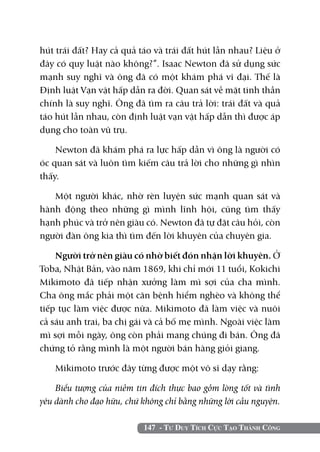 147 - Tư Duy Tích Cực Tạo Thành Công
hút trái đất? Hay cả quả táo và trái đất hút lẫn nhau? Liệu ở
đây có quy luật nào không?”. Isaac Newton đã sử dụng sức
mạnh suy nghĩ và ông đã có một khám phá vĩ đại. Thế là
Định luật Vạn vật hấp dẫn ra đời. Quan sát về mặt tinh thần
chính là suy nghĩ. Ông đã tìm ra câu trả lời: trái đất và quả
táo hút lẫn nhau, còn định luật vạn vật hấp dẫn thì được áp
dụng cho toàn vũ trụ.
Newton đã khám phá ra lực hấp dẫn vì ông là người có
óc quan sát và luôn tìm kiếm câu trả lời cho những gì nhìn
thấy.
Một người khác, nhờ rèn luyện sức mạnh quan sát và
hành động theo những gì mình lĩnh hội, cũng tìm thấy
hạnh phúc và trở nên giàu có. Newton đã tự đặt câu hỏi, còn
người đàn ông kia thì tìm đến lời khuyên của chuyên gia.
Người trở nên giàu có nhờ biết đón nhận lời khuyên. Ở
Toba, Nhật Bản, vào năm 1869, khi chỉ mới 11 tuổi, Kokichi
Mikimoto đã tiếp nhận xưởng làm mì sợi của cha mình.
Cha ông mắc phải một căn bệnh hiểm nghèo và không thể
tiếp tục làm việc được nữa. Mikimoto đã làm việc và nuôi
cả sáu anh trai, ba chị gái và cả bố mẹ mình. Ngoài việc làm
mì sợi mỗi ngày, ông còn phải mang chúng đi bán. Ông đã
chứng tỏ rằng mình là một người bán hàng giỏi giang.
Mikimoto trước đây từng được một võ sĩ dạy rằng:
Biểu tượng của niềm tin đích thực bao gồm lòng tốt và tình
yêu dành cho đạo hữu, chứ không chỉ bằng những lời cầu nguyện.
 