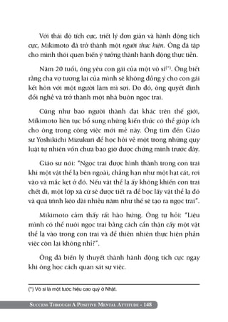 Success Through A Positive Mental Attitude - 148
Với thái độ tích cực, triết lý đơn giản và hành động tích
cực, Mikimoto đã trở thành một người thực hiện. Ông đã tập
cho mình thói quen biến ý tưởng thành hành động thực tiễn.
Năm 20 tuổi, ông yêu con gái của một võ sĩ(*)
. Ông biết
rằng cha vợ tương lai của mình sẽ không đồng ý cho con gái
kết hôn với một người làm mì sợi. Do đó, ông quyết định
đổi nghề và trở thành một nhà buôn ngọc trai.
Cũng như bao người thành đạt khác trên thế giới,
Mikimoto liên tục bổ sung những kiến thức có thể giúp ích
cho ông trong công việc mới mẻ này. Ông tìm đến Giáo
sư Yoshikichi Mizukuri để học hỏi về một trong những quy
luật tự nhiên vốn chưa bao giờ được chứng minh trước đây.
Giáo sư nói: “Ngọc trai được hình thành trong con trai
khi một vật thể lạ bên ngoài, chẳng hạn như một hạt cát, rơi
vào và mắc kẹt ở đó. Nếu vật thể lạ ấy không khiến con trai
chết đi, một lớp xà cừ sẽ được tiết ra để bọc lấy vật thể lạ đó
và quá trình kéo dài nhiều năm như thế sẽ tạo ra ngọc trai”.
Mikimoto cảm thấy rất hào hứng. Ông tự hỏi: “Liệu
mình có thể nuôi ngọc trai bằng cách cẩn thận cấy một vật
thể lạ vào trong con trai và để thiên nhiên thực hiện phần
việc còn lại không nhỉ?”.
Ông đã biến lý thuyết thành hành động tích cực ngay
khi ông học cách quan sát sự việc.
(*) Võ sĩ là một tước hiệu cao quý ở Nhật.	
 