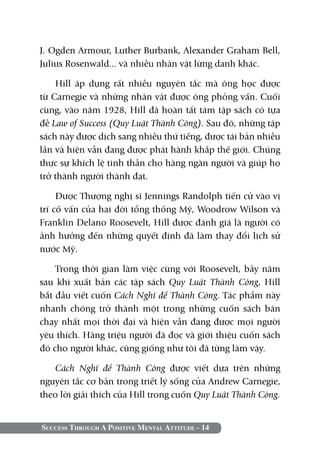 Success Through A Positive Mental Attitude - 14
J. Ogden Armour, Luther Burbank, Alexander Graham Bell,
Julius Rosenwald... và nhiều nhân vật lừng danh khác.
Hill áp dụng rất nhiều nguyên tắc mà ông học được
từ Carnegie và những nhân vật được ông phỏng vấn. Cuối
cùng, vào năm 1928, Hill đã hoàn tất tám tập sách có tựa
đề Law of Success (Quy Luật Thành Công). Sau đó, những tập
sách này được dịch sang nhiều thứ tiếng, được tái bản nhiều
lần và hiện vẫn đang được phát hành khắp thế giới. Chúng
thực sự khích lệ tinh thần cho hàng ngàn người và giúp họ
trở thành người thành đạt.
Được Thượng nghị sĩ Jennings Randolph tiến cử vào vị
trí cố vấn của hai đời tổng thống Mỹ, Woodrow Wilson và
Franklin Delano Roosevelt, Hill được đánh giá là người có
ảnh hưởng đến những quyết định đã làm thay đổi lịch sử
nước Mỹ.
Trong thời gian làm việc cùng với Roosevelt, bảy năm
sau khi xuất bản các tập sách Quy Luật Thành Công, Hill
bắt đầu viết cuốn Cách Nghĩ để Thành Công. Tác phẩm này
nhanh chóng trở thành một trong những cuốn sách bán
chạy nhất mọi thời đại và hiện vẫn đang được mọi người
yêu thích. Hàng triệu người đã đọc và giới thiệu cuốn sách
đó cho người khác, cũng giống như tôi đã từng làm vậy.
Cách Nghĩ để Thành Công được viết dựa trên những
nguyên tắc cơ bản trong triết lý sống của Andrew Carnegie,
theo lời giải thích của Hill trong cuốn Quy Luật Thành Công.
 