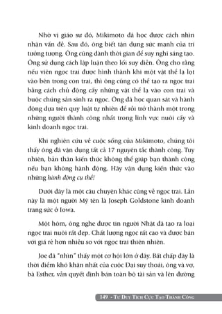 149 - Tư Duy Tích Cực Tạo Thành Công
Nhờ vị giáo sư đó, Mikimoto đã học được cách nhìn
nhận vấn đề. Sau đó, ông biết tận dụng sức mạnh của trí
tưởng tượng. Ông cũng dành thời gian để suy nghĩ sáng tạo.
Ông sử dụng cách lập luận theo lối suy diễn. Ông cho rằng
nếu viên ngọc trai được hình thành khi một vật thể lạ lọt
vào bên trong con trai, thì ông cũng có thể tạo ra ngọc trai
bằng cách chủ động cấy những vật thể lạ vào con trai và
buộc chúng sản sinh ra ngọc. Ông đã học quan sát và hành
động dựa trên quy luật tự nhiên để rồi trở thành một trong
những người thành công nhất trong lĩnh vực nuôi cấy và
kinh doanh ngọc trai.
Khi nghiên cứu về cuộc sống của Mikimoto, chúng tôi
thấy ông đã vận dụng tất cả 17 nguyên tắc thành công. Tuy
nhiên, bản thân kiến thức không thể giúp bạn thành công
nếu bạn không hành động. Hãy vận dụng kiến thức vào
những hành động cụ thể!
Dưới đây là một câu chuyện khác cũng về ngọc trai. Lần
này là một người Mỹ tên là Joseph Goldstone kinh doanh
trang sức ở Iowa.
Một hôm, ông nghe được tin người Nhật đã tạo ra loại
ngọc trai nuôi rất đẹp. Chất lượng ngọc rất cao và được bán
với giá rẻ hơn nhiều so với ngọc trai thiên nhiên.
Joe đã “nhìn” thấy một cơ hội lớn ở đây. Bất chấp đây là
thời điểm khó khăn nhất của cuộc Đại suy thoái, ông và vợ,
bà Esther, vẫn quyết định bán toàn bộ tài sản và lên đường
 