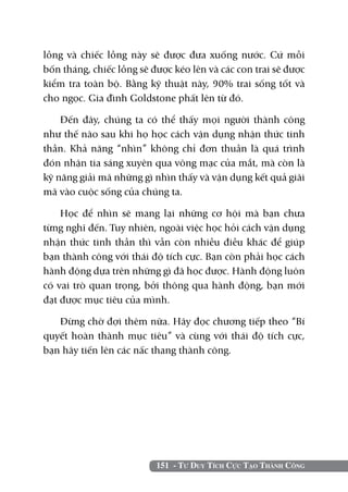 151 - Tư Duy Tích Cực Tạo Thành Công
lồng và chiếc lồng này sẽ được đưa xuống nước. Cứ mỗi
bốn tháng, chiếc lồng sẽ được kéo lên và các con trai sẽ được
kiểm tra toàn bộ. Bằng kỹ thuật này, 90% trai sống tốt và
cho ngọc. Gia đình Goldstone phất lên từ đó.
Đến đây, chúng ta có thể thấy mọi người thành công
như thế nào sau khi họ học cách vận dụng nhận thức tinh
thần. Khả năng “nhìn” không chỉ đơn thuần là quá trình
đón nhận tia sáng xuyên qua võng mạc của mắt, mà còn là
kỹ năng giải mã những gì nhìn thấy và vận dụng kết quả giãi
mã vào cuộc sống của chúng ta.
Học để nhìn sẽ mang lại những cơ hội mà bạn chưa
từng nghĩ đến. Tuy nhiên, ngoài việc học hỏi cách vận dụng
nhận thức tinh thần thì vẫn còn nhiều điều khác để giúp
bạn thành công với thái độ tích cực. Bạn còn phải học cách
hành động dựa trên những gì đã học được. Hành động luôn
có vai trò quan trọng, bởi thông qua hành động, bạn mới
đạt được mục tiêu của mình.
Đừng chờ đợi thêm nữa. Hãy đọc chương tiếp theo “Bí
quyết hoàn thành mục tiêu” và cùng với thái độ tích cực,
bạn hãy tiến lên các nấc thang thành công.
 