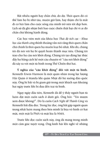 157 - Tư Duy Tích Cực Tạo Thành Công
Rất nhiều người hay chần chừ, do dự. Thói quen đó có
thể làm họ bị nhỡ tàu, muộn giờ làm, hay thậm chí là mất
đi cơ hội làm cho cuộc sống của mình trở nên tốt đẹp hơn.
Lịch sử đã ghi nhận biết bao cuộc chiến thất bại chỉ vì ai đó
chần chừ không hành động.
Các học viên mới của khóa học Thái độ tích cực - khoa
học của thành công thỉnh thoảng vẫn nói rằng thói quen chần
chừ chính là thói quen họ muốn loại bỏ nhất. Khi đó, chúng
tôi đã nói với họ bí quyết hoàn thành mục tiêu. Chúng tôi
trao cho họ câu nói khởi động. Chúng tôi tạo động lực thúc
đẩy họ bằng cách kể một câu chuyện về “câu nói khởi động”
đã xảy ra với một tù binh trong Thế Chiến thứ hai.
Ý nghĩa của “câu khởi động” đối với một tù binh.
Kenneth Erwin Harmon là một quân nhân trong lực lượng
Hải Quân ở Manila khi quân Nhật đổ bộ xuống đảo quốc
này. Ông bị bắt và bị giam giữ trong một khách sạn khoảng
hai ngày trước khi bị đưa đến trại tù binh.
Ngay ngày đầu tiên, Kenneth đã để ý thấy người bạn tù
luôn đặt một cuốn sách ở dưới gối. Ông hỏi: “Tôi mượn
xem được không?”. Đó là cuốn Cách Nghĩ để Thành Công và
Kenneth bắt đầu đọc. Trong lúc đọc, ông bắt gặp người quan
trọng nhất luôn mang theo bên mình lá bùa vô hình có hai
mặt, một mặt là PMA và mặt kia là NMA.
Trước khi đọc cuốn sách này, ông đã mang trong mình
một cảm giác tuyệt vọng. Ông kinh hãi khi nghĩ về những
 