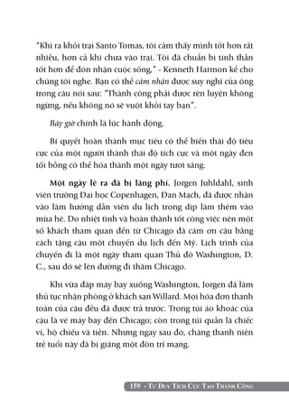 159 - Tư Duy Tích Cực Tạo Thành Công
“Khi ra khỏi trại Santo Tomas, tôi cảm thấy mình tốt hơn rất
nhiều, hơn cả khi chưa vào trại. Tôi đã chuẩn bị tinh thần
tốt hơn để đón nhận cuộc sống,” - Kenneth Harmon kể cho
chúng tôi nghe. Bạn có thể cảm nhận được suy nghĩ của ông
trong câu nói sau: “Thành công phải được rèn luyện không
ngừng, nếu không nó sẽ vuột khỏi tay bạn”.
Bây giờ chính là lúc hành động.
Bí quyết hoàn thành mục tiêu có thể biến thái độ tiêu
cực của một người thành thái độ tích cực và một ngày đen
tối bỗng có thể hóa thành một ngày tươi sáng.
Một ngày lẽ ra đã bị lãng phí. Jorgen Juhldahl, sinh
viên trường Đại học Copenhagen, Đan Mạch, đã được nhận
vào làm hướng dẫn viên du lịch trong dịp làm thêm vào
mùa hè. Do nhiệt tình và hoàn thành tốt công việc nên một
số khách tham quan đến từ Chicago đã cám ơn cậu bằng
cách tặng cậu một chuyến du lịch đến Mỹ. Lịch trình của
chuyến đi là một ngày tham quan Thủ đô Washington, D.
C., sau đó sẽ lên đường đi thăm Chicago.
Khi vừa đáp máy bay xuống Washington, Jorgen đã làm
thủ tục nhận phòng ở khách sạn Willard. Mọi hóa đơn thanh
toán của cậu đều đã được trả trước. Trong túi áo khoác của
cậu là vé máy bay đến Chicago; còn trong túi quần là chiếc
ví, hộ chiếu và tiền. Nhưng ngay sau đó, chàng thanh niên
trẻ tuổi này đã bị giáng một đòn trí mạng.
 