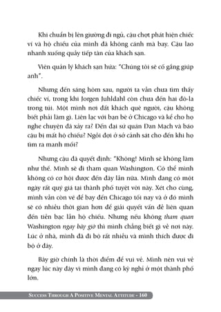 Success Through A Positive Mental Attitude - 160
Khi chuẩn bị lên giường đi ngủ, cậu chợt phát hiện chiếc
ví và hộ chiếu của mình đã không cánh mà bay. Cậu lao
nhanh xuống quầy tiếp tân của khách sạn.
Viên quản lý khách sạn hứa: “Chúng tôi sẽ cố gắng giúp
anh”.
Nhưng đến sáng hôm sau, người ta vẫn chưa tìm thấy
chiếc ví, trong khi Jorgen Juhldahl còn chưa đến hai đô-la
trong túi. Một mình nơi đất khách quê người, cậu không
biết phải làm gì. Liên lạc với bạn bè ở Chicago và kể cho họ
nghe chuyện đã xảy ra? Đến đại sứ quán Đan Mạch và báo
cậu bị mất hộ chiếu? Ngồi đợi ở sở cảnh sát cho đến khi họ
tìm ra manh mối?
Nhưng cậu đã quyết định: “Không! Mình sẽ không làm
như thế. Mình sẽ đi tham quan Washington. Có thể mình
không có cơ hội được đến đây lần nữa. Mình đang có một
ngày rất quý giá tại thành phố tuyệt vời này. Xét cho cùng,
mình vẫn còn vé để bay đến Chicago tối nay và ở đó mình
sẽ có nhiều thời gian hơn để giải quyết vấn đề liên quan
đến tiền bạc lẫn hộ chiếu. Nhưng nếu không tham quan
Washington ngay bây giờ thì mình chẳng biết gì về nơi này.
Lúc ở nhà, mình đã đi bộ rất nhiều và mình thích được đi
bộ ở đây.
Bây giờ chính là thời điểm để vui vẻ. Mình nên vui vẻ
ngay lúc này đây vì mình đang có kỳ nghỉ ở một thành phố
lớn.
 