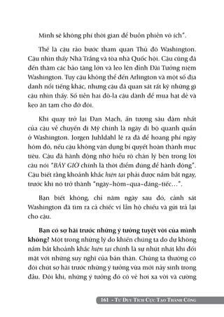161 - Tư Duy Tích Cực Tạo Thành Công
Mình sẽ không phí thời gian để buồn phiền vô ích”.
Thế là cậu rảo bước tham quan Thủ đô Washington.
Cậu nhìn thấy Nhà Trắng và tòa nhà Quốc hội. Cậu cũng đã
đến thăm các bảo tàng lớn và leo lên đỉnh Đài Tưởng niệm
Washington. Tuy cậu không thể đến Arlington và một số địa
danh nổi tiếng khác, nhưng cậu đã quan sát rất kỹ những gì
cậu nhìn thấy. Số tiền hai đô-la cậu dành để mua hạt dẻ và
kẹo ăn tạm cho đỡ đói.
Khi quay trở lại Đan Mạch, ấn tượng sâu đậm nhất
của cậu về chuyến đi Mỹ chính là ngày đi bộ quanh quẩn
ở Washington. Jorgen Juhldahl lẽ ra đã để hoang phí ngày
hôm đó, nếu cậu không vận dụng bí quyết hoàn thành mục
tiêu. Cậu đã hành động nhờ hiểu rõ chân lý bên trong lời
câu nói “BÂY GIỜ chính là thời điểm đúng để hành động”.
Cậu biết rằng khoảnh khắc hiện tại phải được nắm bắt ngay,
trước khi nó trở thành “ngày–hôm–qua–đáng–tiếc…”.
Bạn biết không, chỉ năm ngày sau đó, cảnh sát
Washington đã tìm ra cả chiếc ví lẫn hộ chiếu và gửi trả lại
cho cậu.
Bạn có sợ hãi trước những ý tưởng tuyệt vời của mình
không? Một trong những lý do khiến chúng ta do dự không
nắm bắt khoảnh khắc hiện tại chính là sự nhút nhát khi đối
mặt với những suy nghĩ của bản thân. Chúng ta thường có
đôi chút sợ hãi trước những ý tưởng vừa mới nảy sinh trong
đầu. Đôi khi, những ý tưởng đó có vẻ hơi xa vời và cường
 