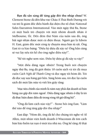 Success Through A Positive Mental Attitude - 164
Bạn đã sẵn sàng để tăng gấp đôi thu nhập chưa? W.
Clement Stone đã đến khu vực Châu Á Thái Bình Dương với
vai trò là giám đốc điều hành đại diện cho tổ chức National
Sales Executives International. Vào một ngày thứ Ba, Stone
có một buổi trò chuyện với một nhóm doanh nhân ở
Melbourne, Úc. Đến đêm thứ Năm của tuần sau đó, ông
bất ngờ nhận được một cú điện thoại. Người gọi là Edwin
H. East, giám đốc một công ty chuyên mua bán tủ sắt. Ông
East tỏ ra hào hứng: “Điều kỳ diệu đã xảy ra! Ông hẳn cũng
sẽ vui lây nếu tôi kể cho ông nghe điều này!”.
“Kể tôi nghe xem nào. Điều kỳ diệu gì đã xảy ra vậy?”
“Một điều đáng ngạc nhiên! Trong buổi nói chuyện
ngày thứ Ba, ông đã giới thiệu 10 cuốn sách và tôi đã mua
cuốn Cách Nghĩ để Thành Công và đọc ngay tối hôm đó. Tôi
đã đọc say sưa hàng giờ liền. Sáng hôm sau, tôi đọc lại cuốn
sách đó một lần nữa và viết lên giấy rằng:
‘Mục tiêu chính của mình là năm nay phải đạt doanh số bán
hàng cao gấp đôi năm ngoái’. Điều đáng ngạc nhiên ở đây là tôi
đã thực hiện được điều đó trong vòng 48 giờ đồng hồ”.
“Ông đã làm cách nào vậy?” - Stone hỏi ông East. “Làm
thế nào để ông tăng gấp đôi thu nhập?”
East đáp: “Hôm đó, ông đã kể cho chúng tôi nghe về Al
Allen, một nhân viên kinh doanh ở Wisconsin đã tìm cách
bán bảo hiểm tai nạn ở một tòa nhà nọ. Ông kể rằng Al thật
 